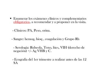  Enumerar los exámenes clínicos y complementarios
  obligatorios, a recomendar y a proponer en la visita.

 - Clínicos: PA, Peso, orina.

 - Sangre: hemog, bioq , coagulación y Grupo Rh

  - Serología: Rubeola, Toxo, lúes, VIH (derecho de
  negación) +/- Ag VHB y C.

 - Ecografía del 1er trimestre a realizar antes de las 12
  SA
 