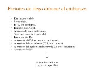 Factores de riego durante el embarazo
    Embarazo múltiple
    Metrorragia.
    HTA- pre-eclampsia.
    Diabetes gestacional.
    Amenaza de parto pretérmino.
    Seroconversión (toxo, rubeola)
    Inmunización Rh.
    Anomalías biológicas: anemia, trombopenia…
    Anomalías del crecimiento: (CIR, macrosomía).
    Anomalías del líquido amniótico (oligoamnios, hidramnios)
    Anomalías fetales



                         Seguimiento estricto
                         Derivar a especialista
 