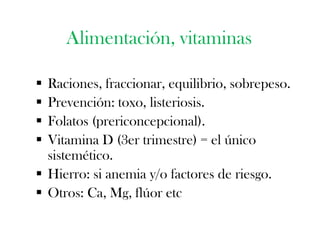 Alimentación, vitaminas

 Raciones, fraccionar, equilibrio, sobrepeso.
 Prevención: toxo, listeriosis.
 Folatos (prericoncepcional).
 Vitamina D (3er trimestre) = el único
  sistemético.
 Hierro: si anemia y/o factores de riesgo.
 Otros: Ca, Mg, flúor etc
 