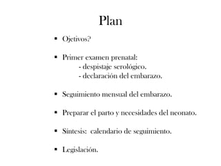 Plan
 Ojetivos?

 Primer examen prenatal:
      - despistaje serológico.
      - declaración del embarazo.

 Seguimiento mensual del embarazo.

 Preparar el parto y necesidades del neonato.

 Síntesis: calendario de seguimiento.

 Legislación.
 