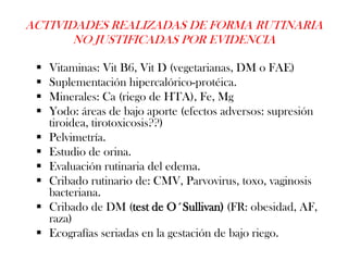 ACTIVIDADES REALIZADAS DE FORMA RUTINARIA
       NO JUSTIFICADAS POR EVIDENCIA

    Vitaminas: Vit B6, Vit D (vegetarianas, DM o FAE)
    Suplementación hipercalórico-protéica.
    Minerales: Ca (riego de HTA), Fe, Mg
    Yodo: áreas de bajo aporte (efectos adversos: supresión
     tiroidea, tirotoxicosis??)
    Pelvimetría.
    Estudio de orina.
    Evaluación rutinaria del edema.
    Cribado rutinario de: CMV, Parvovirus, toxo, vaginosis
     bacteriana.
    Cribado de DM (test de O´Sullivan) (FR: obesidad, AF,
     raza)
    Ecografías seriadas en la gestación de bajo riego.
 