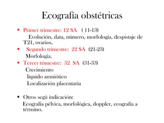 Ecografía obstétricas
 Primer trimestre: 12 SA ( 11-13)
    Evolución, data, número, morfología, despistaje de
  T21, ovarios.
 Segundo trimestre: 22 SA (21-23)
   Morfología.
 Tercer trimestre: 32 SA (31-33)
   Crecimiento
   líquido amniótico
   Localización placentaria

 Otros segú indicación:
  Ecografía pélvica, morfológica, doppler, ecografía a
  término.
 