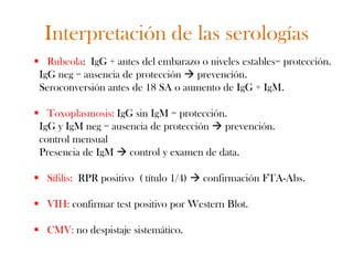 Interpretación de las serologías
 Rubeola: IgG + antes del embarazo o niveles estables= protección.
 IgG neg = ausencia de protección  prevención.
 Seroconversión antes de 18 SA o aumento de IgG + IgM.

 Toxoplasmosis: IgG sin IgM = protección.
 IgG y IgM neg = ausencia de protección  prevención.
 control mensual
 Presencia de IgM  control y examen de data.

 Sífilis: RPR positivo ( título 1/4)  confirmación FTA-Abs.

 VIH: confirmar test positivo por Western Blot.

 CMV: no despistaje sistemático.
 