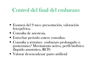 Control del final del embarazo

 Examen del 9 mes: presentación, valoración
  feto-pélvica.
 Consulta de anestesia.
 Estrechar periodo entere consultas.
 Consulta a término: embarazo prolongado o
  postermino? Movimiento activo, perfil biofísico
  (liquido amniotico, RCF)
 Valorar desencadenar parto artificial
 