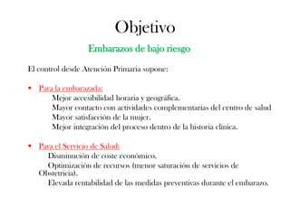 Objetivo
                  Embarazos de bajo riesgo
El control desde Atención Primaria supone:

 Para la embarazada:
      Mejor accesibilidad horaria y geográfica.
      Mayor contacto con actividades complementarias del centro de salud
      Mayor satisfacción de la mujer.
      Mejor integración del proceso dentro de la historia clínica.

 Para el Servicio de Salud:
    Disminución de coste económico.
    Optimización de recursos (menor saturación de servicios de
  Obstetricia).
    Elevada rentabilidad de las medidas preventivas durante el embarazo.
 