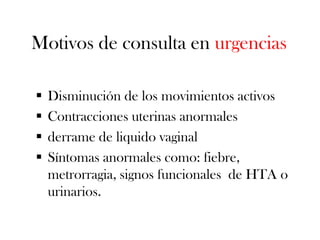 Motivos de consulta en urgencias

   Disminución de los movimientos activos
   Contracciones uterinas anormales
   derrame de liquido vaginal
   Síntomas anormales como: fiebre,
    metrorragia, signos funcionales de HTA o
    urinarios.
 
