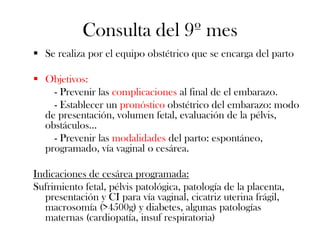 Consulta del 9º mes
 Se realiza por el equipo obstétrico que se encarga del parto

 Objetivos:
    - Prevenir las complicaciones al final de el embarazo.
    - Establecer un pronóstico obstétrico del embarazo: modo
  de presentación, volumen fetal, evaluación de la pélvis,
  obstáculos…
    - Prevenir las modalidades del parto: espontáneo,
  programado, vía vaginal o cesárea.

Indicaciones de cesárea programada:
Sufrimiento fetal, pélvis patológica, patología de la placenta,
  presentación y CI para vía vaginal, cicatriz uterina frágil,
  macrosomía (>4500g) y diabetes, algunas patologías
  maternas (cardiopatía, insuf respiratoria)
 
