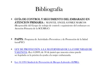Bibliografía
 GUÍA DE CONTROL Y SEGUIMIENTO DEL EMBARAZO EN
  ATENCION PRIMARIA : MANUEL ÁNGEL GÓMEZ MARCOS
    (Responsable del Grupo de trabajo de control y seguimiento del embarazo en
    Atención Primaria de la SCLMFyC)



 PAPPS: Programa de Actividades Preventivas y de Promoción de la Salud
    (semFYC)

   LEY DE PROTECCIÓN A LA MATERNIDAD DE LA COMUNIDAD DE
    VALENCIA, (Ley 6/2009, de 30 de junio) que muestra cómo puede
    ser legislada en la práctica la ayuda a la mujer embarazada.

   Ley 31/1995 Sindical de Prevención de Riesgos Laborales (LPRL).
 