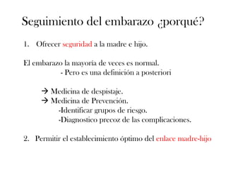Seguimiento del embarazo ¿porqué?
1. Ofrecer seguridad a la madre e hijo.

El embarazo la mayoría de veces es normal.
           - Pero es una definición a posteriori

      Medicina de despistaje.
      Medicina de Prevención.
        -Identificar grupos de riesgo.
        -Diagnostico precoz de las complicaciones.

2. Permitir el establecimiento óptimo del enlace madre-hijo
 
