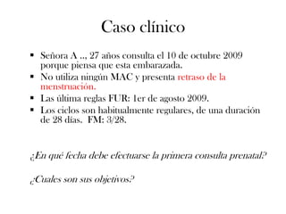 Caso clínico
 Señora A .., 27 años consulta el 10 de octubre 2009
  porque piensa que esta embarazada.
 No utiliza ningún MAC y presenta retraso de la
  menstruación.
 Las última reglas FUR: 1er de agosto 2009.
 Los ciclos son habitualmente regulares, de una duración
  de 28 días. FM: 3/28.


¿En qué fecha debe efectuarse la primera consulta prenatal?

¿Cuales son sus objetivos?
 