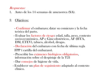 Respuestas:
1. Antes de los 14 semanas de amenorrea (SA).

2. Objetivos:

    - Confirmar el embarazo; datar su comienzo y la fecha
     teórica del parto.
   - Evaluar los factores de riesgo: edad, talla, peso, contexto
     socio-económico, AP e Gine-obstétricos, AF (HTA,
     DM, ETEV), tabaco, alcohol, drogas.
   - Declaración del embarazo con fecha de última regla
    FPP ( cartilla del embarazo).
   - Prescribir los exámenes biológicos obligatorios,
     información sobre el despistaje de la T21
   - Dar consejos de higiene de vida.
  - Establecer un plan de seguimiento adaptado al contexto
     clínico.
 