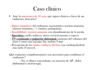 Caso clínico
 Ante la amenorrea de 10 sem, qué signos clínicos a favor de un
  embarazo, buscarías?

 - Signos simpáticos del embarazo, inconstantes: tensión mamaria,
   náuseas matutinas, +/- vómitos, polaquiuria.
 - Sensibilidad y tensión mamaria con abombamiento de la areola.
 - Speculum: cuello violáceo, moco cervical ausente o espeso.
 - TV combinado o palpación abdominal: aumento del volumen del
   útero ( como una naranja: 2m, melón: 3-4m)
 - Percepción de los ruidos cardíacos del feto con cardiografo-fetal
   más tarde (3 meses).

Qué exámenes complementarios son necesarios para confirmar el
  embarazo?
        - No, si clínica concordante, en ausencia de AP , dolor
   abdominal o metrorragia.
 