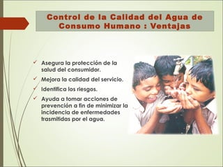 Control de la Calidad del Agua de
Consumo Humano : Ventajas
 Asegura la protección de la
salud del consumidor.
 Mejora la calidad del servicio.
 Identifica los riesgos.
 Ayuda a tomar acciones de
prevención a fin de minimizar la
incidencia de enfermedades
trasmitidas por el agua.
 