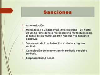 Sanciones
 Amonestación.
 Multa desde 1 Unidad Impositiva Tributaria – UIT hasta
30 UIT. La reincidencia merecerá una multa duplicada.
El cobro de las multas podrán hacerse vía cobranza
coactiva.
 Suspensión de la autorización sanitaria y registro
sanitaria.
 Cancelación de la autorización sanitaria y registro
sanitaria.
 Responsabilidad penal.
 