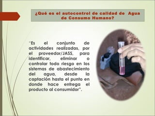¿Qué es el autocontrol de calidad de Agua
de Consumo Humano?
“Es el conjunto de
actividades realizadas, por
el proveedor/JASS, para
identificar, eliminar o
controlar todo riesgo en los
sistemas de abastecimiento
del agua, desde la
captación hasta el punto en
donde hace entrega el
producto al consumidor”.
 