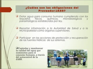 ¿Cuáles son las obligaciones del
Proveedor/JASS?
 Dotar agua para consumo humano cumpliendo con los
requisitos físicos, químicos, microbiológicos y
parasitológicos establecidos por ley.
 Reportar información a la Autoridad de Salud y a la
Municipalidad como órganos supervisores.
 Participar en las acciones de protección y recuperación
de las fuentes hídricas de sus sistemas.
Controlar y monitorear
la calidad del agua que
suministra para el
consumo humano, a través
del autocontrol de la
JASS.
 