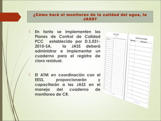 ¿Cómo hará el monitoreo de la calidad del agua, la
JASS?
 En tanto se implementen los
Planes de Control de Calidad
PCC establecido por D.S.031-
2010-SA, la JASS deberá
administrar e implementar un
cuaderno para el registro de
cloro residual.
 El ATM en coordinación con el
EESS, proporcionarán y
capacitarán a las JASS en el
manejo del cuaderno de
monitoreo de CR.
 