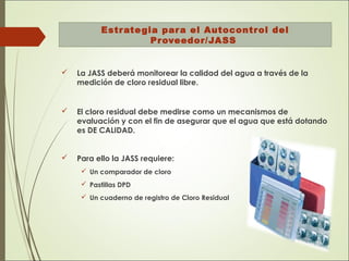 Estrategia para el Autocontrol del
Proveedor/JASS
 La JASS deberá monitorear la calidad del agua a través de la
medición de cloro residual libre.
 El cloro residual debe medirse como un mecanismos de
evaluación y con el fin de asegurar que el agua que está dotando
es DE CALIDAD.
 Para ello la JASS requiere:
 Un comparador de cloro
 Pastillas DPD
 Un cuaderno de registro de Cloro Residual
 