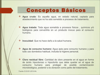  Agua cruda: Es aquella agua, en estado natural, captada para
abastecimiento que no ha sido sometido a procesos de tratamiento.
 Agua tratada: Toda agua sometida a procesos físicos , químicos y/ó
biológicos para convertirla en un producto inocuo para el consumo
humano.
 Inocuidad: Que no hace daño a la salud humana.
 Agua de consumo humano: Agua apta para consumo humano y para
todo uso doméstico habitual, incluida la higiene personal.
 Cloro residual libre: Cantidad de cloro presente en el agua en forma
de ácido hipocloroso e hipoclorito que debe quedar en el agua de
consumo humano para proteger de posible contaminación
microbiológica, posterior a la cloración como parte del tratamiento.
Fuente: D.S.031-2010-SA.
Conceptos Básicos
 
