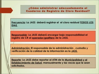 ¿Cómo administrar adecuadamente el
Cuaderno de Registro de Cloro Residual?
Frecuencia: La JASS deberá registrar el el cloro residual TODOS LOS
DIAS
Responsable: La JASS deberá encargar bajo responsabilidad el
registro de CR al operador/gasfitero de la JASS.
Administración: El responsable de la administración , custodia y
verificación de la calidad de la información es la JASS.
Reporte: La JASS debe reportar al ATM de la Municipalidad y al
Establecimiento de Salud, mensualmente y las veces que le sean
solicitados.
 