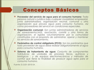 Conceptos Básicos
 Proveedor del servicio de agua para el consumo humano: Toda
persona natural o jurídica bajo cualquier modalidad empresarial,
junta administradora, organización vecinal, comunal u otra
organización que provea agua para consumo humano. Así
como proveedores del servicio en condiciones especiales.
 Organización comunal: Son juntas administradoras de servicios
de saneamiento/JASS, asociación, comité u otra forma de
organización, el egidas voluntariamente por la comunidad
constituidas con el propósito de administrar, operar y mantener
los servicios de saneamiento.
 Parámetros de control obligatorio (PCO): Son los parámetros que
todo proveedor de agua debe realizar obligatoriamente al agua
para consumo humano.
 Sistema de tratamiento de agua: Conjunto de componentes
hidráulicos; de unidades de procesos físicos, químicos y
biológicos ; y de equipos electromecánicos y métodos de
control que tiene la finalidad de producir agua apta para el
consumo humano.
Fuente: D.S.031-2010-SA.
 