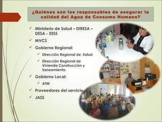 ¿Quiénes son los responsables de asegurar la
calidad del Agua de Consumo Humano?
 Ministerio de Salud – DIRESA –
DESA - EESS
 MVCS
 Gobierno Regional:
 Dirección Regional de Salud
 Dirección Regional de
Vivienda Construcción y
Saneamiento.
 Gobierno Local:
 ATM
 Proveedores del servicio
 JASS
 