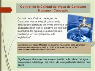Control de la Calidad del Agua de Consumo
Humano : Concepto
“Control de la Calidad del Agua de
Consumo Humano es el conjunto de
actividades ejercidas en forma continua por
el abastecedor, con el objetivo de verificar
la calidad del agua que suministra a la
población, en cumplimiento a la
legislación”.
Significa que el abastecedor es responsable de la calidad del agua
que produce y distribuye, así como, de la seguridad del sistema que
opera.
Control del proveedor: Medidas y/o acciones necesarias para garantizar y
mantener el cumplimiento de los criterios establecidos en un PCC.
DIRECTIVA SANITARIA Nº O05 8-MINSA/DIGESA-V.01
 