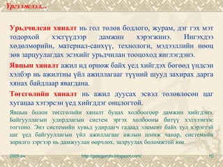 Үргэлжлэл...

 Урьдчилсан хяналт нь гол төлөв бодлого, журам, дэг гэх мэт
 тодорхой     хэсгүүдээр    дамжин     хэрэгжинэ.   Ингэхдээ
 хөдөлмөрийн, материал-санхүү, технологи, мэдээллийн нөөц
 зөв зарцуулагдах эсэхийг урьдчилан тооцоход яиглэгдэнэ.
 Явцын хяналт ажил ид өрнөж байх үед хийгдэх бөгөөд үндсэн
 хэлбэр нь ажилтны үйл ажиллагааг түүний шууд захирах дарга
 хянах байдлаар явагдана.
 Төгсгөлийн хяналт нь ажил дуусах эсвэл төлөвлөсөн цаг
 хугацаа хэтэрсэн үед хийгддэг онцлогтой.
 Явцын болон төгсгөлийн хяналт буцах холбоогоор дамжин хийгдэнэ.
 Байгууллагын удирдлагын систем эргэх холбооны битүү хэлхээнээс
 тогтоно. Энэ системийн хувьд удирдагч гадаад элемент байх тул хэрэгтэй
 цаг үед байгууллагын үйл ажиллагааг ажлын шинж чанар, системийн
 зорилго зэргээр нь дамжуулан өөрчлөх, залруулах боломжтой юм.

 2009 он                 http://gelegjamts.blogspot.com/             10
 