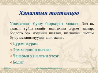 Хяналтын тогтолцоо
1.   Уламжлалт буюу бюркорат хяналт: Энэ нь
     ажлын гүйцэтгэлийг шалгахдаа дүрэм заавар,
     бодлого эрх мэдлийн шатлал, шагналын систем
     буюу механизмуудыг ашигладаг.
          Дүрэм журам
          Эрх мэдлийн шатлал
          Чанарын хяналтын хэсэг
          Бодит
2009 он              http://gelegjamts.blogspot.com/   15
 