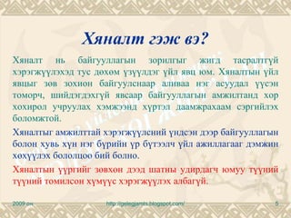 Хяналт гэж вэ?
Хяналт нь байгууллагын зорилгыг жигд тасралтгүй
хэрэгжүүлэхэд тус дөхөм үзүүлдэг үйл явц юм. Хяналтын үйл
явцыг зөв зохион байгуулснаар аливаа нэг асуудал үүсэн
томорч, шийдэгдэхгүй явсаар байгууллагын амжилтанд хор
хохирол учруулах хэмжээнд хүртэл даамжрахаам сэргийлэх
боломжтой.
Хяналтыг амжилттай хэрэгжүүлсний үндсэн дээр байгууллагын
болон хувь хүн нэг бүрийн үр бүтээлч үйл ажиллагааг дэмжин
хөхүүлэх бололцоо бий болно.
Хяналтын үүргийг зөвхөн дээд шатны удирдагч юмуу түүний
түүний томилсон хүмүүс хэрэгжүүлэх албагүй.

2009 он             http://gelegjamts.blogspot.com/      5
 