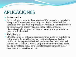APLICACIONES
 Astronáutica
 La tecnología por control remoto también es usada en los viajes

al espacio. Por ejemplo, en el programa Ruso Lunokhod, los
vehículos eran accionados por control remoto. El control remoto
directo de naves, carros y aparatos espaciales a mayores
distancias desde la tierra no era práctico ya que se generaba un
gran retardo de señal.
 Videojuegos
 El Cable como tal se ha mostrado muy incómodo en cuestión de
la franquicia de los videojuegos, casi todas las consolas han
tenido un cierto problema con el molesto cable que conecta el
control con la consola, eso era un problema muy molesto hasta
que se inventaron los controles inalámbricos para una mejor
experiencia en los videojuegos.

 