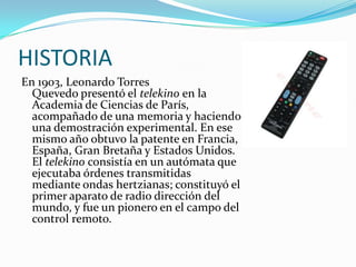 HISTORIA
En 1903, Leonardo Torres
Quevedo presentó el telekino en la
Academia de Ciencias de París,
acompañado de una memoria y haciendo
una demostración experimental. En ese
mismo año obtuvo la patente en Francia,
España, Gran Bretaña y Estados Unidos.
El telekino consistía en un autómata que
ejecutaba órdenes transmitidas
mediante ondas hertzianas; constituyó el
primer aparato de radio dirección del
mundo, y fue un pionero en el campo del
control remoto.

 