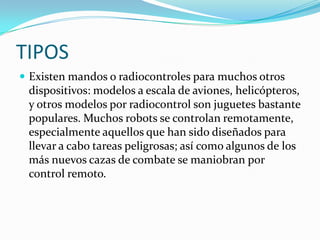 TIPOS
 Existen mandos o radiocontroles para muchos otros

dispositivos: modelos a escala de aviones, helicópteros,
y otros modelos por radiocontrol son juguetes bastante
populares. Muchos robots se controlan remotamente,
especialmente aquellos que han sido diseñados para
llevar a cabo tareas peligrosas; así como algunos de los
más nuevos cazas de combate se maniobran por
control remoto.

 