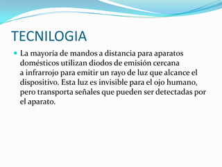 TECNILOGIA
 La mayoría de mandos a distancia para aparatos

domésticos utilizan diodos de emisión cercana
a infrarrojo para emitir un rayo de luz que alcance el
dispositivo. Esta luz es invisible para el ojo humano,
pero transporta señales que pueden ser detectadas por
el aparato.

 