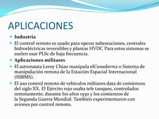APLICACIONES
 Industria
 El control remoto es usado para operar subestaciones, centrales

hidroeléctricas reversibles y plantas HVDC Para estos sistemas se
suelen usar PLSc de baja frecuencia.
 Aplicaciones militares
 El astronauta Leroy Chiao manipula elCanadarm2 o Sistema de
manipulación remota de la Estación Espacial Internacional
(SSRMS).
 El uso control remoto de vehículos militares data de comienzos
del siglo XX. El Ejército rojo usaba tele tanques, controlados
remotamente, durante los años 1930 y los comienzos de
la Segunda Guerra Mundial. También experimentaron con
aviones por control remoto.

 