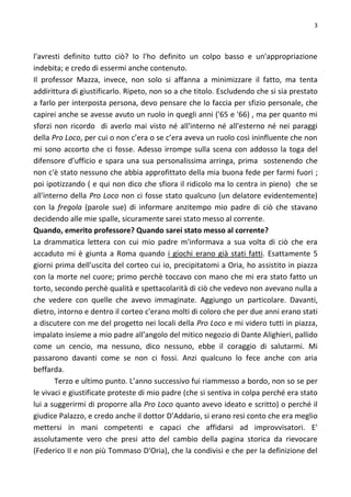 3
l'avresti definito tutto ciò? Io l'ho definito un colpo basso e un'appropriazione
indebita; e credo di essermi anche contenuto.
Il professor Mazza, invece, non solo si affanna a minimizzare il fatto, ma tenta
addirittura di giustificarlo. Ripeto, non so a che titolo. Escludendo che si sia prestato
a farlo per interposta persona, devo pensare che lo faccia per sfizio personale, che
capirei anche se avesse avuto un ruolo in quegli anni ('65 e '66) , ma per quanto mi
sforzi non ricordo di averlo mai visto né all'interno né all'esterno né nei paraggi
della Pro Loco, per cui o non c’era o se c’era aveva un ruolo così ininfluente che non
mi sono accorto che ci fosse. Adesso irrompe sulla scena con addosso la toga del
difensore d’ufficio e spara una sua personalissima arringa, prima sostenendo che
non c'è stato nessuno che abbia approfittato della mia buona fede per farmi fuori ;
poi ipotizzando ( e qui non dico che sfiora il ridicolo ma lo centra in pieno) che se
all'interno della Pro Loco non ci fosse stato qualcuno (un delatore evidentemente)
con la fregola (parole sue) di informare anzitempo mio padre di ciò che stavano
decidendo alle mie spalle, sicuramente sarei stato messo al corrente.
Quando, emerito professore? Quando sarei stato messo al corrente?
La drammatica lettera con cui mio padre m'informava a sua volta di ciò che era
accaduto mi è giunta a Roma quando i giochi erano già stati fatti. Esattamente 5
giorni prima dell'uscita del corteo cui io, precipitatomi a Oria, ho assistito in piazza
con la morte nel cuore; primo perchè toccavo con mano che mi era stato fatto un
torto, secondo perchè qualità e spettacolarità di ciò che vedevo non avevano nulla a
che vedere con quelle che avevo immaginate. Aggiungo un particolare. Davanti,
dietro, intorno e dentro il corteo c'erano molti di coloro che per due anni erano stati
a discutere con me del progetto nei locali della Pro Loco e mi videro tutti in piazza,
impalato insieme a mio padre all'angolo del mitico negozio di Dante Alighieri, pallido
come un cencio, ma nessuno, dico nessuno, ebbe il coraggio di salutarmi. Mi
passarono davanti come se non ci fossi. Anzi qualcuno lo fece anche con aria
beffarda.
Terzo e ultimo punto. L’anno successivo fui riammesso a bordo, non so se per
le vivaci e giustificate proteste di mio padre (che si sentiva in colpa perché era stato
lui a suggerirmi di proporre alla Pro Loco quanto avevo ideato e scritto) o perché il
giudice Palazzo, e credo anche il dottor D'Addario, si erano resi conto che era meglio
mettersi in mani competenti e capaci che affidarsi ad improvvisatori. E'
assolutamente vero che presi atto del cambio della pagina storica da rievocare
(Federico II e non più Tommaso D'Oria), che la condivisi e che per la definizione del
 
