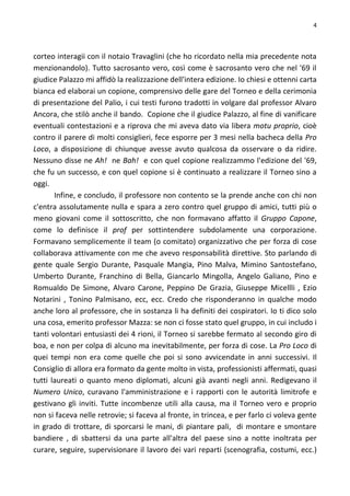 4
corteo interagii con il notaio Travaglini (che ho ricordato nella mia precedente nota
menzionandolo). Tutto sacrosanto vero, così come è sacrosanto vero che nel '69 il
giudice Palazzo mi affidò la realizzazione dell'intera edizione. Io chiesi e ottenni carta
bianca ed elaborai un copione, comprensivo delle gare del Torneo e della cerimonia
di presentazione del Palio, i cui testi furono tradotti in volgare dal professor Alvaro
Ancora, che stilò anche il bando. Copione che il giudice Palazzo, al fine di vanificare
eventuali contestazioni e a riprova che mi aveva dato via libera motu proprio, cioè
contro il parere di molti consiglieri, fece esporre per 3 mesi nella bacheca della Pro
Loco, a disposizione di chiunque avesse avuto qualcosa da osservare o da ridire.
Nessuno disse ne Ah! ne Bah! e con quel copione realizzammo l'edizione del '69,
che fu un successo, e con quel copione si è continuato a realizzare il Torneo sino a
oggi.
Infine, e concludo, il professore non contento se la prende anche con chi non
c'entra assolutamente nulla e spara a zero contro quel gruppo di amici, tutti più o
meno giovani come il sottoscritto, che non formavano affatto il Gruppo Capone,
come lo definisce il prof per sottintendere subdolamente una corporazione.
Formavano semplicemente il team (o comitato) organizzativo che per forza di cose
collaborava attivamente con me che avevo responsabilità direttive. Sto parlando di
gente quale Sergio Durante, Pasquale Mangia, Pino Malva, Mimino Santostefano,
Umberto Durante, Franchino di Bella, Giancarlo Mingolla, Angelo Galiano, Pino e
Romualdo De Simone, Alvaro Carone, Peppino De Grazia, Giuseppe Micellli , Ezio
Notarini , Tonino Palmisano, ecc, ecc. Credo che risponderanno in qualche modo
anche loro al professore, che in sostanza li ha definiti dei cospiratori. Io ti dico solo
una cosa, emerito professor Mazza: se non ci fosse stato quel gruppo, in cui includo i
tanti volontari entusiasti dei 4 rioni, il Torneo si sarebbe fermato al secondo giro di
boa, e non per colpa di alcuno ma inevitabilmente, per forza di cose. La Pro Loco di
quei tempi non era come quelle che poi si sono avvicendate in anni successivi. Il
Consiglio di allora era formato da gente molto in vista, professionisti affermati, quasi
tutti laureati o quanto meno diplomati, alcuni già avanti negli anni. Redigevano il
Numero Unico, curavano l'amministrazione e i rapporti con le autorità limitrofe e
gestivano gli inviti. Tutte incombenze utili alla causa, ma il Torneo vero e proprio
non si faceva nelle retrovie; si faceva al fronte, in trincea, e per farlo ci voleva gente
in grado di trottare, di sporcarsi le mani, di piantare pali, di montare e smontare
bandiere , di sbattersi da una parte all'altra del paese sino a notte inoltrata per
curare, seguire, supervisionare il lavoro dei vari reparti (scenografia, costumi, ecc.)
 