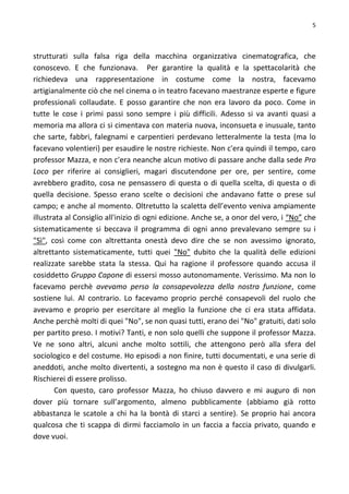 5
strutturati sulla falsa riga della macchina organizzativa cinematografica, che
conoscevo. E che funzionava. Per garantire la qualità e la spettacolarità che
richiedeva una rappresentazione in costume come la nostra, facevamo
artigianalmente ciò che nel cinema o in teatro facevano maestranze esperte e figure
professionali collaudate. E posso garantire che non era lavoro da poco. Come in
tutte le cose i primi passi sono sempre i più difficili. Adesso si va avanti quasi a
memoria ma allora ci si cimentava con materia nuova, inconsueta e inusuale, tanto
che sarte, fabbri, falegnami e carpentieri perdevano letteralmente la testa (ma lo
facevano volentieri) per esaudire le nostre richieste. Non c'era quindi il tempo, caro
professor Mazza, e non c'era neanche alcun motivo di passare anche dalla sede Pro
Loco per riferire ai consiglieri, magari discutendone per ore, per sentire, come
avrebbero gradito, cosa ne pensassero di questa o di quella scelta, di questa o di
quella decisione. Spesso erano scelte o decisioni che andavano fatte o prese sul
campo; e anche al momento. Oltretutto la scaletta dell’evento veniva ampiamente
illustrata al Consiglio all'inizio di ogni edizione. Anche se, a onor del vero, i “No” che
sistematicamente si beccava il programma di ogni anno prevalevano sempre su i
"Sì", così come con altrettanta onestà devo dire che se non avessimo ignorato,
altrettanto sistematicamente, tutti quei "No" dubito che la qualità delle edizioni
realizzate sarebbe stata la stessa. Qui ha ragione il professore quando accusa il
cosiddetto Gruppo Capone di essersi mosso autonomamente. Verissimo. Ma non lo
facevamo perchè avevamo perso la consapevolezza della nostra funzione, come
sostiene lui. Al contrario. Lo facevamo proprio perché consapevoli del ruolo che
avevamo e proprio per esercitare al meglio la funzione che ci era stata affidata.
Anche perchè molti di quei "No", se non quasi tutti, erano dei "No" gratuiti, dati solo
per partito preso. I motivi? Tanti, e non solo quelli che suppone il professor Mazza.
Ve ne sono altri, alcuni anche molto sottili, che attengono però alla sfera del
sociologico e del costume. Ho episodi a non finire, tutti documentati, e una serie di
aneddoti, anche molto divertenti, a sostegno ma non è questo il caso di divulgarli.
Rischierei di essere prolisso.
Con questo, caro professor Mazza, ho chiuso davvero e mi auguro di non
dover più tornare sull’argomento, almeno pubblicamente (abbiamo già rotto
abbastanza le scatole a chi ha la bontà di starci a sentire). Se proprio hai ancora
qualcosa che ti scappa di dirmi facciamolo in un faccia a faccia privato, quando e
dove vuoi.
 