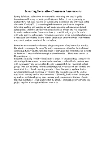 Investing Formative Classroom Assessments
By my definition, a classroom assessment is a measuring tool used to guide
instruction and learning on subsequent lessons to follow. It s an opportunity to
evaluate how well your students are synthesizing information and applying it in the
classroom. Keeley (2015) states that good assessment practices are integral to
informing teaching and learning, as well as documenting and measuring student
achievement. Examples of classroom assessments are broken into two categories;
formative and summative. Summative have been traditionally a go to for teachers
with tests, quizzes, and projects. Formative assessments are an informal evaluation or
a checkpoint at which the teacher can use observation or short surveys to understand
where their students stand with the curriculum.
Formative assessments have become a huge component of my instruction practice.
Our district encourages the use of formative assessments rather than the traditional
summative. Keeley (2016) states that much of the weight has been shifted on the side
of formative. I have used short surveys or questionnaires ... Show more content on
Helpwriting.net ...
I created a investing formative assessment to check for understanding. In the process
of creating this assessment I wanted to discover how comfortable the students were
with each security and savings plan. In order to accomplish this I designed a short
google form that has every security and savings plan we discussed. The students are
to rate their level of understanding on each. I chose this method to allow further
development into each respective investment. The plan is to pinpoint the students
who have a mastery level in each investment. Ultimately, I will use this data to pair
up students so that each group has a mastery level group member that can educate
the other members of lower levels within the group. The mixed group will work on a
project together allowing for different roles to be
 