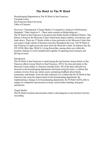 The Hotel At The W Hotel
Housekeeping Department at The W Hotel in San Francisco
Fernanda Castro
San Francisco State University
Table of Contents
Overview 3 Introduction 4 Target Market 5 Competitive Analysis 6 Performance
Standards 7 Data Analysis 9 ... Show more content on Helpwriting.net ...
The W Hotel in San Francisco is located in the SoMa (South of Market) District. This
district is home to the Moscone Center which hosts major exhibits, conventions, and
trade shows. There are 37 hotels within a close perimeter to the Moscone Center that
can expect a high volume of business travelers throughout the year. The W Hotel in
San Francisco is right across the street from the Moscone Center. Its features like the
FIT GYM, Bliss Spa, TRACE, Living Room Bar, among others are within the
property making it a well rounded hotel capable of capturing more business and
driving revenue.
Introduction
The W Hotel in San Francisco is rated among the top business luxury hotels in San
Francisco (Best Luxury Hotels in San Francisco, 2013). Its close proximity to the
Moscone Center makes it a business friendly hotel. All of the data collected was
focused on the housekeeping department and found using Revinate, a website that
contains reviews from any online source containing feedback about hotels,
restaurants, and brands. From the data collected, it is evident that the W Hotel in San
Francisco has room for improvement in the housekeeping department. By
implementing a change in its housekeeping department, the W Hotel will be able to
surpass its competitor and increase revenue, social media standing, and guest
satisfaction.
Target Market
The W Hotels location and amenities make it advantageous to any business traveler.
According
 