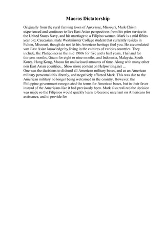 Macros Dictatorship
Originally from the rural farming town of Auxvasse, Missouri, Mark Chism
experienced and continues to live East Asian perspectives from his prior service in
the United States Navy, and his marriage to a Filipino woman. Mark is a mid fifties
year old, Caucasian, male Westminster College student that currently resides in
Fulton, Missouri, though do not let his American heritage fool you. He accumulated
vast East Asian knowledge by living in the cultures of various countries. They
include, the Philippines in the mid 1980s for five and a half years, Thailand for
thirteen months, Guam for eight or nine months, and Indonesia, Malaysia, South
Korea, Hong Kong, Macau for undisclosed amounts of time. Along with many other
non East Asian countries... Show more content on Helpwriting.net ...
One was the decisions to disband all American military bases, and as an American
military personnel this directly, and negatively affected Mark. This was due to the
American military no longer being welcomed in the country. However, the
Philippine government renegotiated the terms for American bases, but in their favor
instead of the Americans like it had previously been. Mark also realized the decision
was made so the Filipinos would quickly learn to become unreliant on Americans for
assistance, and to provide for
 