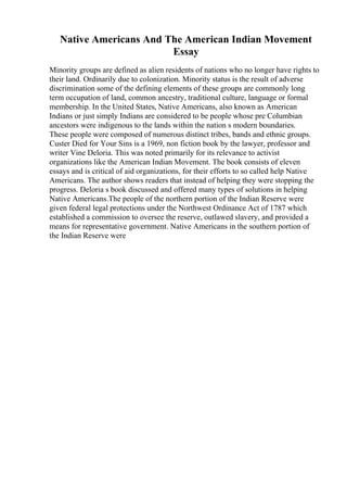 Native Americans And The American Indian Movement
Essay
Minority groups are defined as alien residents of nations who no longer have rights to
their land. Ordinarily due to colonization. Minority status is the result of adverse
discrimination some of the defining elements of these groups are commonly long
term occupation of land, common ancestry, traditional culture, language or formal
membership. In the United States, Native Americans, also known as American
Indians or just simply Indians are considered to be people whose pre Columbian
ancestors were indigenous to the lands within the nation s modern boundaries.
These people were composed of numerous distinct tribes, bands and ethnic groups.
Custer Died for Your Sins is a 1969, non fiction book by the lawyer, professor and
writer Vine Deloria. This was noted primarily for its relevance to activist
organizations like the American Indian Movement. The book consists of eleven
essays and is critical of aid organizations, for their efforts to so called help Native
Americans. The author shows readers that instead of helping they were stopping the
progress. Deloria s book discussed and offered many types of solutions in helping
Native Americans.The people of the northern portion of the Indian Reserve were
given federal legal protections under the Northwest Ordinance Act of 1787 which
established a commission to oversee the reserve, outlawed slavery, and provided a
means for representative government. Native Americans in the southern portion of
the Indian Reserve were
 