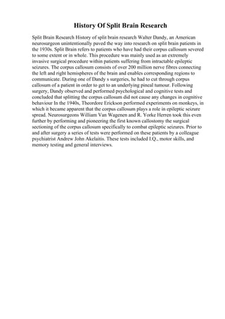 History Of Split Brain Research
Split Brain Research History of split brain research Walter Dandy, an American
neurosurgeon unintentionally paved the way into research on split brain patients in
the 1930s. Split Brain refers to patients who have had their corpus callosum severed
to some extent or in whole. This procedure was mainly used as an extremely
invasive surgical procedure within patients suffering from intractable epileptic
seizures. The corpus callosum consists of over 200 million nerve fibres connecting
the left and right hemispheres of the brain and enables corresponding regions to
communicate. During one of Dandy s surgeries, he had to cut through corpus
callosum of a patient in order to get to an underlying pineal tumour. Following
surgery, Dandy observed and performed psychological and cognitive tests and
concluded that splitting the corpus callosum did not cause any changes in cognitive
behaviour In the 1940s, Theordore Erickson performed experiments on monkeys, in
which it became apparent that the corpus callosum plays a role in epileptic seizure
spread. Neurosurgeons William Van Wagenen and R. Yorke Herren took this even
further by performing and pioneering the first known callostomy the surgical
sectioning of the corpus callosum specifically to combat epileptic seizures. Prior to
and after surgery a series of tests were performed on these patients by a colleague
psychiatrist Andrew John Akelaitis. These tests included I.Q., motor skills, and
memory testing and general interviews.
 