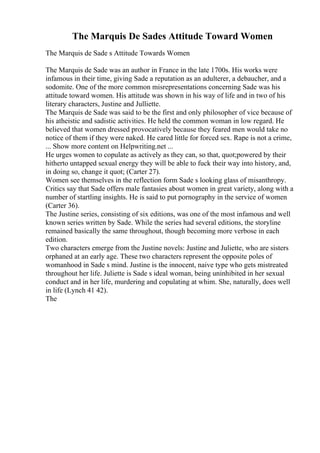 The Marquis De Sades Attitude Toward Women
The Marquis de Sade s Attitude Towards Women
The Marquis de Sade was an author in France in the late 1700s. His works were
infamous in their time, giving Sade a reputation as an adulterer, a debaucher, and a
sodomite. One of the more common misrepresentations concerning Sade was his
attitude toward women. His attitude was shown in his way of life and in two of his
literary characters, Justine and Julliette.
The Marquis de Sade was said to be the first and only philosopher of vice because of
his atheistic and sadistic activities. He held the common woman in low regard. He
believed that women dressed provocatively because they feared men would take no
notice of them if they were naked. He cared little for forced sex. Rape is not a crime,
... Show more content on Helpwriting.net ...
He urges women to copulate as actively as they can, so that, quot;powered by their
hitherto untapped sexual energy they will be able to fuck their way into history, and,
in doing so, change it quot; (Carter 27).
Women see themselves in the reflection form Sade s looking glass of misanthropy.
Critics say that Sade offers male fantasies about women in great variety, along with a
number of startling insights. He is said to put pornography in the service of women
(Carter 36).
The Justine series, consisting of six editions, was one of the most infamous and well
known series written by Sade. While the series had several editions, the storyline
remained basically the same throughout, though becoming more verbose in each
edition.
Two characters emerge from the Justine novels: Justine and Juliette, who are sisters
orphaned at an early age. These two characters represent the opposite poles of
womanhood in Sade s mind. Justine is the innocent, naive type who gets mistreated
throughout her life. Juliette is Sade s ideal woman, being uninhibited in her sexual
conduct and in her life, murdering and copulating at whim. She, naturally, does well
in life (Lynch 41 42).
The
 