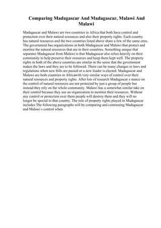 Comparing Madagascar And Madagascar, Malawi And
Malawi
Madagascar and Malawi are two countries in Africa that both have control and
protection over their natural resources and also their property rights. Each country
has natural resources and the two countries listed above share a few of the same ones.
The government has organizations in both Madagascar and Malawi that protect and
monitor the natural resources that are in their countries. Something unique that
separates Madagascar from Malawi is that Madagascar also relies heavily on their
community to help preserve their resources and keep them kept well. The property
rights in both of the above countries are similar in the sense that the government
makes the laws and they are to be followed. There can be many changes in laws and
regulations when new bills are passed or a new leader is elected. Madagascar and
Malawi are both countries in Africawith very similar ways of control over their
natural resources and property rights. After lots of research Madagascar s stance on
the control of natural resources are not protected by just a group of people but
instead they rely on the whole community. Malawi has a somewhat similar take on
their control because they use an organization to monitor their resources. Without
any control or protection over them people will destroy them and they will no
longer be special to that country. The role of property rights played in Madagascar
includes The following paragraphs will be comparing and contrasting Madagascar
and Malawi s control when
 