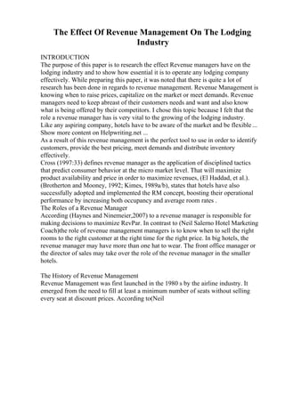 The Effect Of Revenue Management On The Lodging
Industry
INTRODUCTION
The purpose of this paper is to research the effect Revenue managers have on the
lodging industry and to show how essential it is to operate any lodging company
effectively. While preparing this paper, it was noted that there is quite a lot of
research has been done in regards to revenue management. Revenue Management is
knowing when to raise prices, capitalize on the market or meet demands. Revenue
managers need to keep abreast of their customers needs and want and also know
what is being offered by their competitors. I chose this topic because I felt that the
role a revenue manager has is very vital to the growing of the lodging industry.
Like any aspiring company, hotels have to be aware of the market and be flexible ...
Show more content on Helpwriting.net ...
As a result of this revenue management is the perfect tool to use in order to identify
customers, provide the best pricing, meet demands and distribute inventory
effectively.
Cross (1997:33) defines revenue manager as the application of disciplined tactics
that predict consumer behavior at the micro market level. That will maximize
product availability and price in order to maximize revenues, (El Haddad, et al.).
(Brotherton and Mooney, 1992; Kimes, 1989a/b), states that hotels have also
successfully adopted and implemented the RM concept, boosting their operational
performance by increasing both occupancy and average room rates .
The Roles of a Revenue Manager
According (Haynes and Ninemeier,2007) to a revenue manager is responsible for
making decisions to maximize RevPar. In contrast to (Neil Salerno Hotel Marketing
Coach)the role of revenue management managers is to know when to sell the right
rooms to the right customer at the right time for the right price. In big hotels, the
revenue manager may have more than one hat to wear. The front office manager or
the director of sales may take over the role of the revenue manager in the smaller
hotels.
The History of Revenue Management
Revenue Management was first launched in the 1980 s by the airline industry. It
emerged from the need to fill at least a minimum number of seats without selling
every seat at discount prices. According to(Neil
 