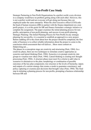 Non-Profit Case Study
Strategic Partnering in Non Profit Organizations In a perfect world, every division
in a company would have no problem getting along with each other. However, this
is not a perfect world and not everyone will get along just because they are
employed under the same enterprise. When the chief executive officer (CEO) asks
the head of human resources (HR) to partner with the finance department on a non
profit project, it is at this point for HR and finance formulate a strategic initiative to
complete the assignment. The paper examines the initial planning process for non
profits, anticipation of non profit planning, and success in non profit planning.
Strategic Planning: The Initial Planning Process for Non Profits In any strategic
planning for non profits, it is essential to establish an approach to a new project.
Before raddling off to the client about how the project should be completed, the first
order of business is to collect reliable information about the project to come to the
conclusion which assessment that will deliver... Show more content on
Helpwriting.net ...
The phases in a conception stage are creativity and structuring (Nutt, 1984). In a
creativity phase, there are two techniques to stimulate creative approaches as
synectics and lateral thinking (Nutt, 1984). Synectics is to prompt creativity into
groups to visualize new ideas (Nutt, 1984). Lateral thinking is creating new thought
processing (Nutt, 1984). A structure phase must meet five criteria to add value in
scenarios or alternatives to the plan; morphology or combination of possible
outcomes of the key plan components; tree structure or the levels of hierarchy; inputs
and outputs of a current strategy that creates a mode to guarantee consistency; and
policy capturing or examine past decisions that brought value (Nutt, 1984). The final
step in initiating a planning process for non profits, prompting a business relationship
between HR and
 