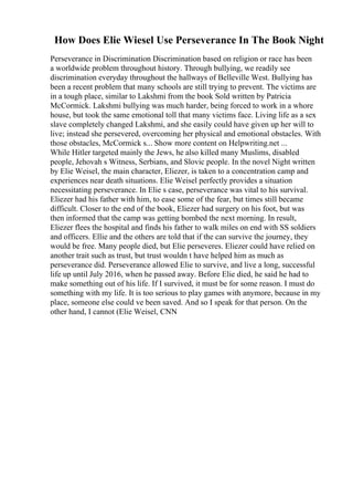 How Does Elie Wiesel Use Perseverance In The Book Night
Perseverance in Discrimination Discrimination based on religion or race has been
a worldwide problem throughout history. Through bullying, we readily see
discrimination everyday throughout the hallways of Belleville West. Bullying has
been a recent problem that many schools are still trying to prevent. The victims are
in a tough place, similar to Lakshmi from the book Sold written by Patricia
McCormick. Lakshmi bullying was much harder, being forced to work in a whore
house, but took the same emotional toll that many victims face. Living life as a sex
slave completely changed Lakshmi, and she easily could have given up her will to
live; instead she persevered, overcoming her physical and emotional obstacles. With
those obstacles, McCormick s... Show more content on Helpwriting.net ...
While Hitler targeted mainly the Jews, he also killed many Muslims, disabled
people, Jehovah s Witness, Serbians, and Slovic people. In the novel Night written
by Elie Weisel, the main character, Eliezer, is taken to a concentration camp and
experiences near death situations. Elie Weisel perfectly provides a situation
necessitating perseverance. In Elie s case, perseverance was vital to his survival.
Eliezer had his father with him, to ease some of the fear, but times still became
difficult. Closer to the end of the book, Eliezer had surgery on his foot, but was
then informed that the camp was getting bombed the next morning. In result,
Eliezer flees the hospital and finds his father to walk miles on end with SS soldiers
and officers. Ellie and the others are told that if the can survive the journey, they
would be free. Many people died, but Elie perseveres. Eliezer could have relied on
another trait such as trust, but trust wouldn t have helped him as much as
perseverance did. Perseverance allowed Elie to survive, and live a long, successful
life up until July 2016, when he passed away. Before Elie died, he said he had to
make something out of his life. If I survived, it must be for some reason. I must do
something with my life. It is too serious to play games with anymore, because in my
place, someone else could ve been saved. And so I speak for that person. On the
other hand, I cannot (Elie Weisel, CNN
 