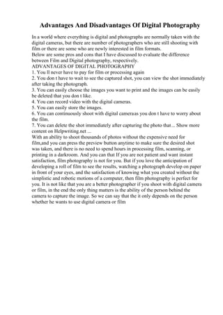 Advantages And Disadvantages Of Digital Photography
In a world where everything is digital and photographs are normally taken with the
digital cameras, but there are number of photographers who are still shooting with
film or there are some who are newly interested in film formats.
Below are some pros and cons that I have discussed to evaluate the difference
between Film and Digital photography, respectively.
ADVANTAGES OF DIGITAL PHOTOGRAPHY
1. You ll never have to pay for film or processing again
2. You don t have to wait to see the captured shot, you can view the shot immediately
after taking the photograph.
3. You can easily choose the images you want to print and the images can be easily
be deleted that you don t like.
4. You can record video with the digital cameras.
5. You can easily store the images.
6. You can continuously shoot with digital cameraas you don t have to worry about
the film.
7. You can delete the shot immediately after capturing the photo that... Show more
content on Helpwriting.net ...
With an ability to shoot thousands of photos without the expensive need for
film,and you can press the preview button anytime to make sure the desired shot
was taken, and there is no need to spend hours in processing film, scanning, or
printing in a darkroom. And you can that If you are not patient and want instant
satisfaction, film photography is not for you. But if you love the anticipation of
developing a roll of film to see the results, watching a photograph develop on paper
in front of your eyes, and the satisfaction of knowing what you created without the
simplistic and robotic motions of a computer, then film photography is perfect for
you. It is not like that you are a better photographer if you shoot with digital camera
or film, in the end the only thing matters is the ability of the person behind the
camera to capture the image. So we can say that the it only depends on the person
whether he wants to use digital camera or film
 