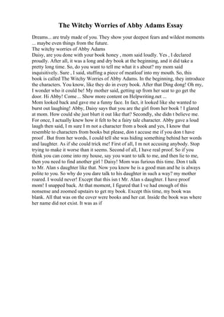 The Witchy Worries of Abby Adams Essay
Dreams... are truly made of you. They show your deepest fears and wildest moments
... maybe even things from the future.
The witchy worries of Abby Adams
Daisy, are you done with your book honey , mom said loudly. Yes , I declared
proudly. After all, it was a long and dry book at the beginning, and it did take a
pretty long time. So, do you want to tell me what it s about? my mom said
inquisitively. Sure , I said, stuffing a piece of meatloaf into my mouth. So, this
book is called The Witchy Worries of Abby Adams. In the beginning, they introduce
the characters. You know, like they do in every book. After that Ding dong! Oh my,
I wonder who it could be! My mother said, getting up from her seat to go get the
door. Hi Abby! Come... Show more content on Helpwriting.net ...
Mom looked back and gave me a funny face. In fact, it looked like she wanted to
burst out laughing! Abby, Daisy says that you are the girl from her book ! I glared
at mom. How could she just blurt it out like that? Secondly, she didn t believe me.
For once, I actually knew how it felt to be a fairy tale character. Abby gave a loud
laugh then said, I m sure I m not a character from a book and yes, I know that
resemble to characters from books but please, don t accuse me if you don t have
proof . But from her words, I could tell she was hiding something behind her words
and laughter. As if she could trick me! First of all, I m not accusing anybody. Stop
trying to make it worse than it seems. Second of all, I have real proof. So if you
think you can come into my house, say you want to talk to me, and then lie to me,
then you need to find another girl ! Daisy! Mom was furious this time. Don t talk
to Mr. Alan s daughter like that. Now you know he is a good man and he is always
polite to you. So why do you dare talk to his daughter in such a way? my mother
roared. I would never! Except that this isn t Mr. Alan s daughter. I have proof
mom! I snapped back. At that moment, I figured that I ve had enough of this
nonsense and zoomed upstairs to get my book. Except this time, my book was
blank. All that was on the cover were books and her cat. Inside the book was where
her name did not exist. It was as if
 